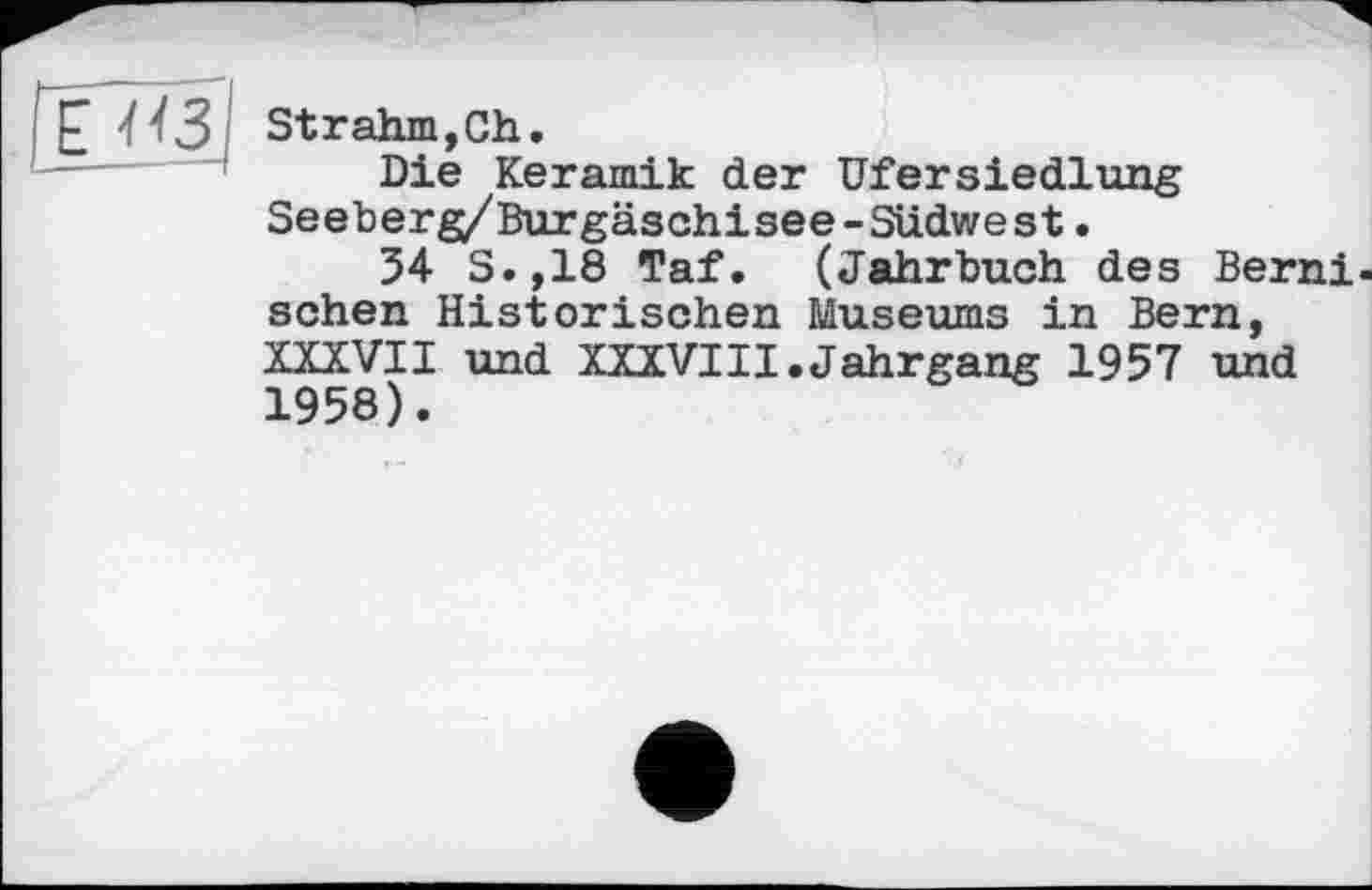 ﻿
Strahm,Ch.
Die Keramik der UferSiedlung Seeberg/Burgäschisee-Sudwest.
34 S.,18 Taf. (Jahrbuch des Berni-sehen Historischen Museums in Bern, XXXVII und XXXVIII.Jahrgang 1957 und 1958).